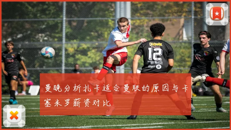 曼晚分析扎卡适合曼联的原因与卡塞米罗薪资对比