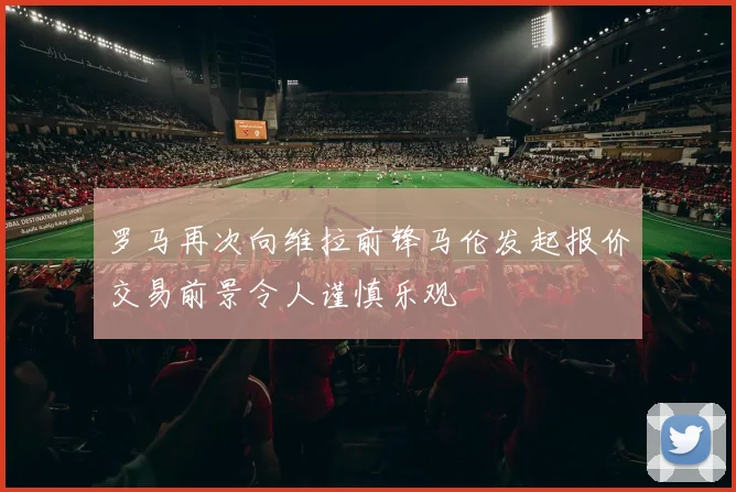 罗马再次向维拉前锋马伦发起报价交易前景令人谨慎乐观