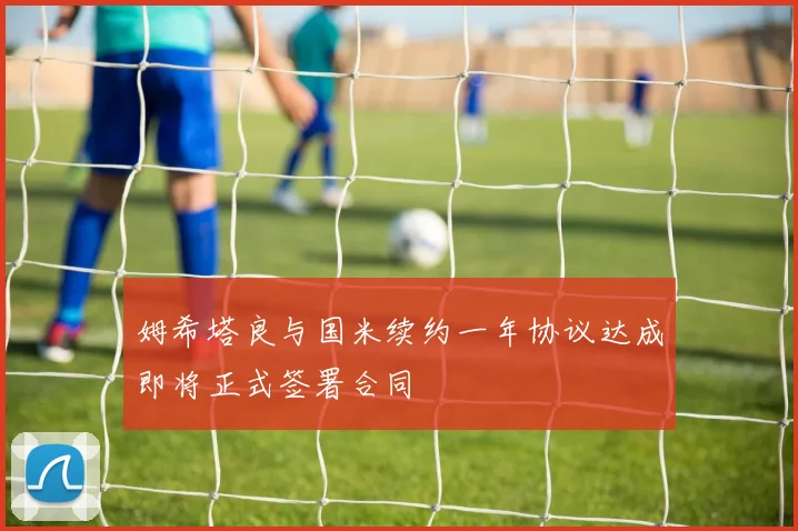 姆希塔良与国米续约一年协议达成即将正式签署合同