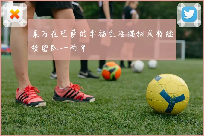 莱万在巴萨的幸福生活揭秘或将继续留队一两年
