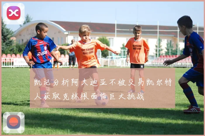 凯记分析阿夫迪亚不被交易凯尔特人获取克林根面临巨大挑战