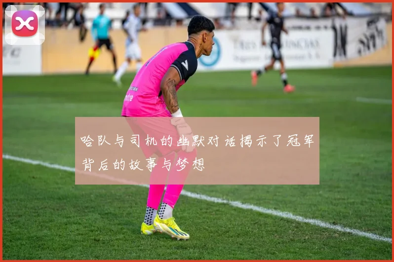 哈队与司机的幽默对话揭示了冠军背后的故事与梦想