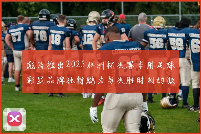 彪马推出2025非洲杯决赛专用足球彰显品牌独特魅力与决胜时刻的激情