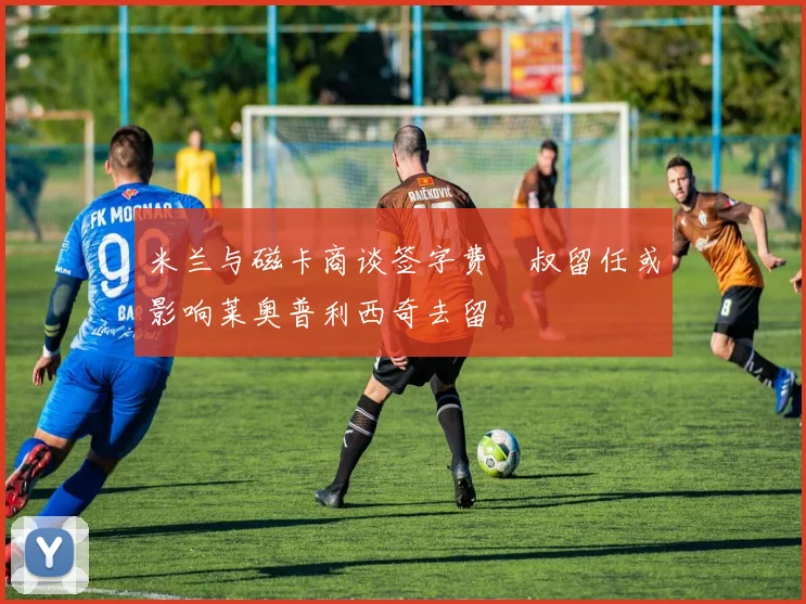 米兰与磁卡商谈签字费囧叔留任或影响莱奥普利西奇去留