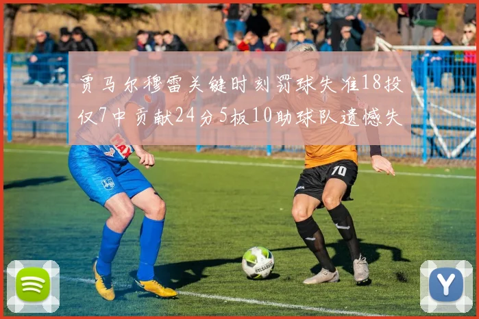贾马尔穆雷关键时刻罚球失准18投仅7中贡献24分5板10助球队遗憾失平