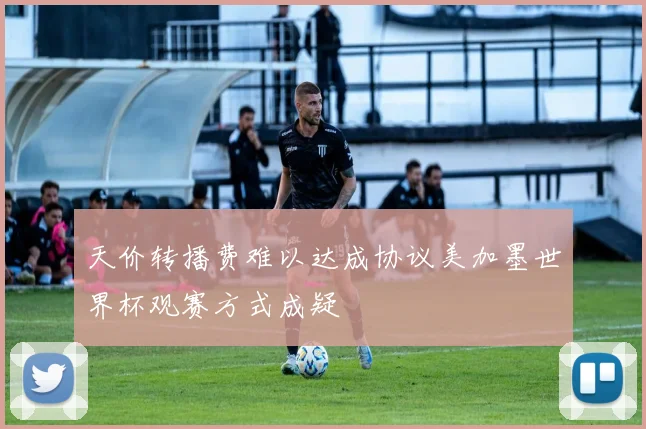天价转播费难以达成协议美加墨世界杯观赛方式成疑