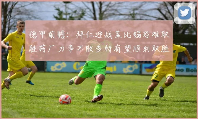德甲前瞻：拜仁迎战莱比锡恐难取胜药厂力争不败多特有望顺利取胜
