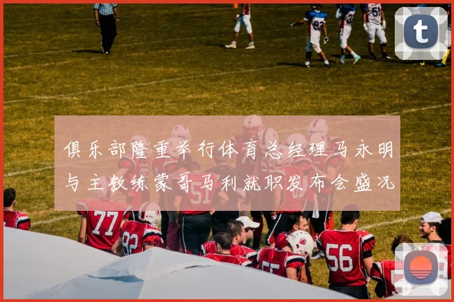 俱乐部隆重举行体育总经理马永明与主教练蒙哥马利就职发布会盛况回顾