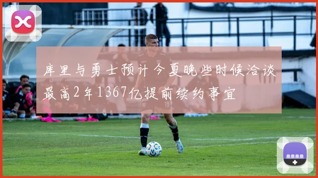 库里与勇士预计今夏晚些时候洽谈最高2年1367亿提前续约事宜