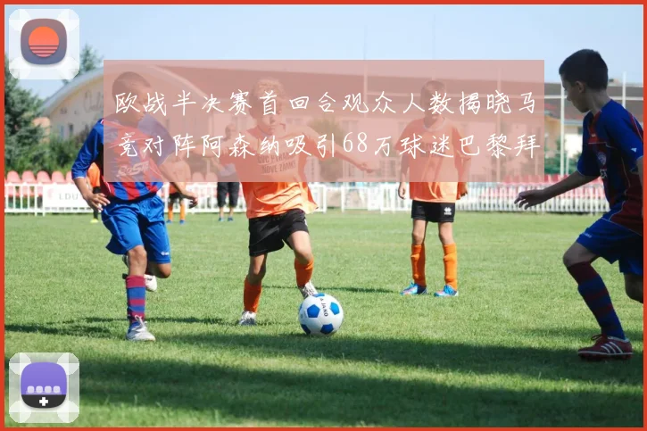 欧战半决赛首回合观众人数揭晓马竞对阵阿森纳吸引68万球迷巴黎拜仁紧随其后