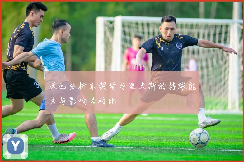 沃西分析东契奇与里夫斯的持球能力与影响力对比