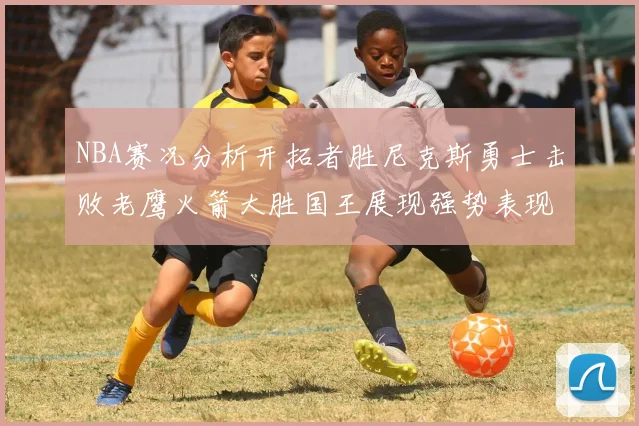 NBA赛况分析开拓者胜尼克斯勇士击败老鹰火箭大胜国王展现强势表现